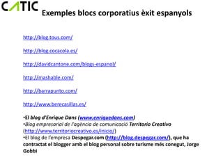 Exemples blocs corporatius èxit espanyols

http://blog.tous.com/

http://blog.cocacola.es/

http://davidcantone.com/blogs-espanol/

http://mashable.com/

http://barrapunto.com/

http://www.berecasillas.es/

•El blog d'Enrique Dans (www.enriquedans.com)
•Blog empresarial de l'agència de comunicació Territorio Creativo
(http://www.territoriocreativo.es/inicio/)
•El blog de l’empresa Despegar.com (http://blog.despegar.com/), que ha
contractat el blogger amb el blog personal sobre turisme més conegut, Jorge
Gobbi
 
