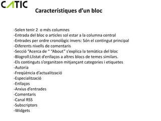 Característiques d’un bloc

-Solen tenir 2 o més columnes
-Entrada del bloc o articles sol estar a la columna central
-Entrades per ordre cronològic invers: Són el contingut principal
-Diferents nivells de comentaris
-Secció “Acerca de “ “About” s’explica la temàtica del bloc
-Blogroll:Llistat d’enllaços a altres blocs de temes similars.
-Els continguts s’organitzen mitjançant categories i etiquetes
-Autoria
-Freqüència d’actualització
-Especialització
-Enllaços
-Arxius d’entrades
-Comentaris
-Canal RSS
-Subscriptors
-Widgets
 