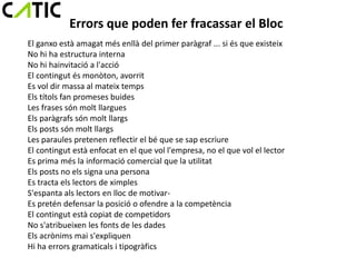 Errors que poden fer fracassar el Bloc
El ganxo està amagat més enllà del primer paràgraf ... si és que existeix
No hi ha estructura interna
No hi hainvitació a l'acció
El contingut és monòton, avorrit
Es vol dir massa al mateix temps
Els títols fan promeses buides
Les frases són molt llargues
Els paràgrafs són molt llargs
Els posts són molt llargs
Les paraules pretenen reflectir el bé que se sap escriure
El contingut està enfocat en el que vol l'empresa, no el que vol el lector
Es prima més la informació comercial que la utilitat
Els posts no els signa una persona
Es tracta els lectors de ximples
S'espanta als lectors en lloc de motivar-
Es pretén defensar la posició o ofendre a la competència
El contingut està copiat de competidors
No s'atribueixen les fonts de les dades
Els acrònims mai s'expliquen
Hi ha errors gramaticals i tipogràfics
 