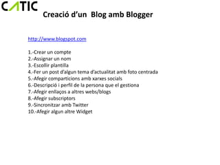 Creació d’un Blog amb Blogger

http://www.blogspot.com

1.-Crear un compte
2.-Assignar un nom
3.-Escollir plantilla
4.-Fer un post d’algun tema d’actualitat amb foto centrada
5.-Afegir comparticions amb xarxes socials
6.-Descripció i perfil de la persona que el gestiona
7.-Afegir enllaços a altres webs/blogs
8.-Afegir subscriptors
9.-Sincronitzar amb Twitter
10.-Afegir algun altre Widget
 