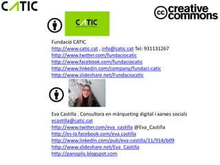 Fundació CATIC
http://www.catic.cat , info@catic.cat Tel: 931131267
http://www.twitter.com/fundaciocatic
http://www.facebook.com/fundaciocatic
http://www.linkedin.com/company/fundaci-catic
http://www.slideshare.net/Fundaciocatic




Eva Castilla . Consultora en màrqueting digital i xarxes socials
ecastilla@catic.cat
http://www.twitter.com/eva_castilla @Eva_Castilla
http://es-la.facebook.com/eva.castilla
http://www.linkedin.com/pub/eva-castilla/11/914/b09
http://www.slideshare.net/Eva_Castilla
http://panoplis.blogspot.com
 