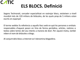 ELS BLOCS. Definició
Segons Technorati, cercador especialitzat en rastrejar blocs, existeixen a nivell
mundial més de 133 milions de bitàcoles, de les quals prop de 5 milions estan
escrits en espanyol.

El terme webloc fa referència a aquells llocs web en què les persones o entitats
responsables d'aquest posen en línia de forma periòdica, articles, notícies o
textos sobre temes del seu interès a manera de diari. Per aquest motiu, també
reben el nom de bitàcoles o blogs.

Al conjunt dels blocs a Internet se li denomina blogosfera.
 