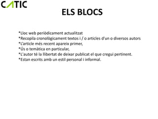 ELS BLOCS
*Lloc web periòdicament actualitzat
*Recopila cronològicament textos i / o articles d'un o diversos autors
*L’article més recent apareix primer,
*Ús o temàtica en particular,
*L'autor té la llibertat de deixar publicat el que cregui pertinent.
*Estan escrits amb un estil personal i informal.
 