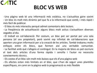 BLOC VS WEB
- Una pàgina web té una informació més estàtica, no s'actualitza gaire sovint
- Un bloc és molt més dinàmic pel que fa a la informació que conté, i més ràpid i
més fàcil de publicar.
- El bloc és més interactiu perquè admet comentaris dels lectors.
- La freqüència de actualització: alguns blocs molt actius s'actualitzen diverses
vegades al dia.
- El treball en col·laboració: Per costum, un bloc pot ser portat per una sola
persona (el seu propietari), però sovint rep infinitat de col·laboracions que
aporten una gran informació per a la creació de les articles. També trobareu molts
enllaços entre els blocs, que formen així una veritable comunitat.
- La facilitat amb què s’afegeix el contingut: En la majoria de blocs es pot escriure
el text dels articles d’una forma ràpida i senzilla i l’autor no necessita
coneixements tècnics.
- Els costos d’un bloc són molt més baixos que els d’una pàgina web
- Els efectes estan més limitats en el bloc, que s’han de seguir unes plantilles
específiques, en canvi en la pàgina web la programació es més flexible
 