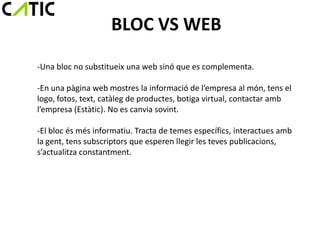BLOC VS WEB
-Una bloc no substitueix una web sinó que es complementa.

-En una pàgina web mostres la informació de l’empresa al món, tens el
logo, fotos, text, catàleg de productes, botiga virtual, contactar amb
l’empresa (Estàtic). No es canvia sovint.

-El bloc és més informatiu. Tracta de temes específics, interactues amb
la gent, tens subscriptors que esperen llegir les teves publicacions,
s’actualitza constantment.
 