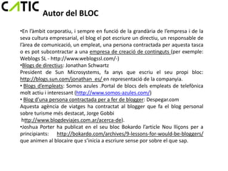 Autor del BLOC
•En l’àmbit corporatiu, i sempre en funció de la grandària de l’empresa i de la
seva cultura empresarial, el blog el pot escriure un directiu, un responsable de
l’àrea de comunicació, un empleat, una persona contractada per aquesta tasca
o es pot subcontractar a una empresa de creació de continguts (per exemple:
Weblogs SL - http://www.weblogssl.com/-)
•Blogs de directius: Jonathan Schwartz
President de Sun Microsystems, fa anys que escriu el seu propi bloc:
http://blogs.sun.com/jonathan_es/ en representació de la companyia.
• Blogs d’empleats: Somos azules .Portal de blocs dels empleats de telefònica
molt actiu i interessant (http://www.somos-azules.com/)
• Blog d’una persona contractada per a fer de blogger: Despegar.com
Aquesta agència de viatges ha contractat al blogger que fa el blog personal
sobre turisme més destacat, Jorge Gobbi
 http://www.blogdeviajes.com.ar/acerca-de).
•Joshua Porter ha publicat en el seu bloc Bokardo l’article Nou lliçons per a
principiants: http://bokardo.com/archives/9-lessons-for-would-be-bloggers/
que animen al blocaire que s’inicia a escriure sense por sobre el que sap.
 
