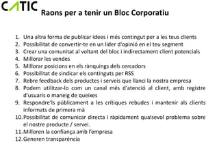 Raons per a tenir un Bloc Corporatiu

1. Una altra forma de publicar idees i més contingut per a les teus clients
2. Possibilitat de convertir-te en un líder d'opinió en el teu segment
3. Crear una comunitat al voltant del bloc i indirectament client potencials
4. Millorar les vendes
5. Millorar posicions en els rànquings dels cercadors
6. Possibilitat de sindicar els continguts per RSS
7. Rebre feedback dels productes i serveis que llanci la nostra empresa
8. Podem utilitzar-lo com un canal més d'atenció al client, amb registre
   d'usuaris o maneig de queixes
9. Respondre'ls públicament a les crítiques rebudes i mantenir als clients
   informats de primera mà
10.Possibilitat de comunicar directa i ràpidament qualsevol problema sobre
   el nostre producte / servei.
11.Milloren la confiança amb l’empresa
12.Generen transparència
 