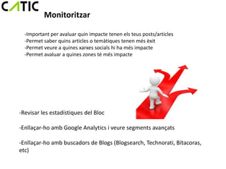 Monitoritzar

  -Important per avaluar quin impacte tenen els teus posts/articles
  -Permet saber quins articles o temàtiques tenen més èxit
  -Permet veure a quines xarxes socials hi ha més impacte
  -Permet avaluar a quines zones té més impacte




-Revisar les estadístiques del Bloc

-Enllaçar-ho amb Google Analytics i veure segments avançats

-Enllaçar-ho amb buscadors de Blogs (Blogsearch, Technorati, Bítacoras,
etc)
 