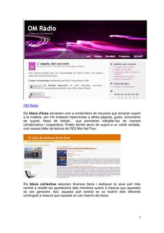 OM Ràdio

Els blocs d'àrea serveixen com a contenidors de recursos que donaran suport
a la matèria, així s'hi trobaran hipervincles a altres pàgines, guies, documents
de suport, fitxes de treball… que permetran treballar-los de manera
col·laborativa i cooperativa. Poden també servir de suport a un crèdit variable,
com aquest taller de lectura de l'IES Mar del Frau:




Els blocs col·lectius associen diversos blocs i dediquen la seva part més
central a recollir les aportacions dels membres autors a mesura que aquestes
es van generant. Així, aquesta part central es va nodrint dels diferents
continguts a mesura que aquests es van inserint als blocs.




                                                                              7
 