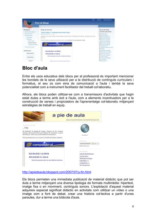 Bloc d'aula
Entre els usos educatius dels blocs per al professorat és important mencionar
les bondats de la seva utilizació per a la distribució de continguts curriculars i
formatius, el seu ús com eina de comunicació a l'aula i també la seva
potencialitat com a instrument facilitador del treball col·laboratiu.

Alhora, els blocs poden utilitzar-se com a transmissors d'activitats que hagin
estat dutes a terme amb èxit a l'aula, com a elements incentivadors per a la
construcció de xarxes i propiciadors de l'aprenentatge col·laboratiu mitjançant
estratègies de treball en equip.




http://apiedeaula.blogspot.com/2007/07/y-fin.html

Els blocs permeten una immediata publicació de material didàctic que pot ser
duta a terme mitjançant una diversa tipologia de formats multimèdia: hipertext,
imatge fixa o en moviment, continguts sonors. L'explotació d'aquest material
adquireix especial significat didàctic en activitats com utilitzar un vídeo o una
imatge com a font de debat, crear una història col·lectiva a partir d'unes
paraules, dur a terme una bitàcola d'aula.

                                                                                 8
 