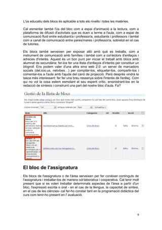 L'ús educatiu dels blocs és aplicable a tots els nivells i totes les matèries.

Cal esmentar també l'ús del bloc com a espai d'animació a la lectura, com a
plataforma de difusió d'activitats que es duen a terme a l'aula, com a espai de
comunicació fluid entre estudiant/a i professor/a, estudiants i professors i també
com a canal de comunicació entre pares/mares i professor/a, sobretot en el cas
de tutories.

Els blocs també serveixen per exposar allò amb què es treballa, com a
instrument de comunicació amb famílies i també com a col·lectors d'enllaços i
adreces d'interès. Aquest és un bon punt per iniciar el treball amb blocs amb
alumnat de secundària: fer-los fer una llista d'enllaços d'interès per constituir un
blogroll. Ens podem valer d'una altra eina web 2.0: un servei de marcadors
socials (del.icio.us, netvibes…) per compilar-los, etiquetar-los, compartir-los i
comentar-los a l'aula amb l'ajuda del canó de projecció. Però després vindrà la
tasca més interessant: fer fer una breu ressenya sobre l'interès de l'enllaç. Com
qui no vol la cosa estem esmolant el seu esperit crític, ensinistrant-los en la
redacció de síntesis i construint una part del nostre bloc d'aula. Fa?




El bloc de l'assignatura
Els blocs de l'assignatura o de l'àrea serveixen per fer conèixer continguts de
l'assignatura i treballar-los de manera col·laborativa i cooperativa. Cal tenir molt
present que si es volen treballar determinats aspectes de l'àrea a partir d'un
bloc, l'expressió escrita o oral - en el cas de la llengua, la capacitat de síntesi,
en el cas de les ciències- cal fer-ho constar tant en la programació didàctica del
curs com tenir-ho present en l' avaluació.




                                                                                  9
 