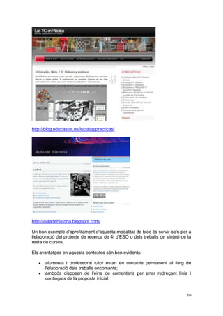 http://blog.educastur.es/luciaag/practicas/




http://auladehistoria.blogspot.com/

Un bon exemple d'aprofitament d'aquesta modalitat de bloc és servir-se'n per a
l'elaboració del projecte de recerca de 4t d'ESO o dels treballs de síntesi de la
resta de cursos.

Els avantatges en aquests contextos són ben evidents:

       alumne/a i professorat tutor estan en contacte permanent al llarg de
       l'elaboració dels treballs encomants;
       ambdós disposen de l'eina de comentaris per anar redreçant línia i
       continguts de la proposta inicial;


                                                                              10
 