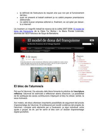la definició de l'estructura és requisit sine qua non per al funcionament
      del bloc;
      quan es presenti el treball oralment ja no caldrà preparar prsentacions
      addicionals;
      no caldrà buscar empresa editorial si, finalment, es vol optar per deixar-
      lo a Internet!

Us mostrem un magnífic treball de recerca de la collita 2007-2008: El model de
dona del franquisme de la Clara Tur Muñoz i la Maria Pomés Lorencés,
alumnes de l’IES Francisco de Goya de Barcelona.




El bloc de l'alumne/a
Pel que fa l'alumnat, l'ús educatiu dels blocs fomenta la pràctica de l'escriptura
reflexiva: l'alumnat és estimulat a reflexionar abans d'escriure. La possibilitat
de fer públiques les seves contribucions mitjançant el bloc fa créixer, també, la
seva motivació.

Així mateix, els blocs ofereixen importants possibilitats de seguiment del procés
d'aprenentatge de l'alumnat. El professorat pot recollir evidència del progrés de
l'alumnat i comptar amb elements per a l'avaluació, ja sigui individual, entre
iguals o grupal, és dir, pot fer servir el bloc com un dossier d'aprenentatge
digital (portafolio.




                                                                               11
 