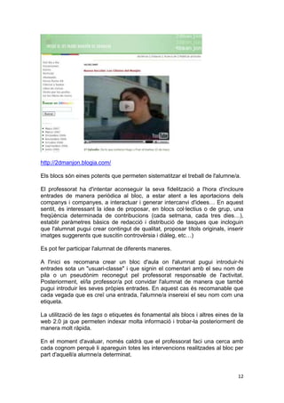 http://2dmanjon.blogia.com/

Els blocs són eines potents que permeten sistematitzar el treball de l'alumne/a.

El professorat ha d'intentar aconseguir la seva fidelització a l'hora d'incloure
entrades de manera periòdica al bloc, a estar atent a les aportacions dels
companys i companyes, a interactuar i generar intercanvi d'idees… En aquest
sentit, és interessant la idea de proposar, en blocs col·lectius o de grup, una
freqüència determinada de contribucions (cada setmana, cada tres dies…),
establir paràmetres bàsics de redacció i distribució de tasques que incloguin
que l'alumnat pugui crear contingut de qualitat, proposar títols originals, inserir
imatges suggerents que suscitin controvèrsia i diàleg, etc…)

Es pot fer participar l'alumnat de diferents maneres.

A l'inici es recomana crear un bloc d'aula on l'alumnat pugui introduir-hi
entrades sota un "usuari-classe" i que signin el comentari amb el seu nom de
pila o un pseudònim reconegut pel professorat responsable de l'activitat.
Posteriorment, el/la professor/a pot convidar l'alumnat de manera que també
pugui introduir les seves pròpies entrades. En aquest cas és recomanable que
cada vegada que es creï una entrada, l'alumne/a insereixi el seu nom com una
etiqueta.

La utilització de les tags o etiquetes és fonamental als blocs i altres eines de la
web 2.0 ja que permeten indexar molta informació i trobar-la posteriorment de
manera molt ràpida.

En el moment d'avaluar, només caldrà que el professorat faci una cerca amb
cada cognom perquè li apareguin totes les intervencions realitzades al bloc per
part d'aquell/a alumne/a determinat.


                                                                                12
 