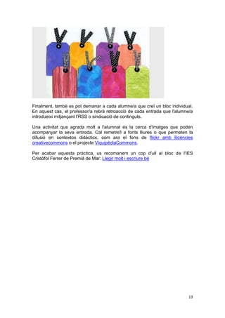 Finalment, també es pot demanar a cada alumne/a que creï un bloc individual.
En aquest cas, el professor/a rebrà retroacció de cada entrada que l'alumne/a
introdueixi mitjançant l'RSS o sindicació de continguts.

Una activitat que agrada molt a l'alumnat és la cerca d'imatges que poden
acompanyar la seva entrada. Cal remetre'l a fonts lliures o que permeten la
difusió en contextos didàctics, com ara el fons de flickr amb llicències
creativecommons o el projecte ViquipèdiaCommons.

Per acabar aquesta pràctica, us recomanem un cop d'ull al bloc de l'IES
Cristòfol Ferrer de Premià de Mar: Llegir molt i escriure bé




                                                                           13
 