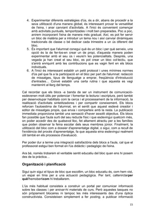 4. Experimentar diferents estratègies d'ús, és a dir, abans de procedir a la
      seva utilització d'una manera global, és interessant provar la versatilitat
      de l'eina, i anar canviant d'activitats. A l'inici és convenient començar
      amb activitats puntuals, temporitzades i molt ben preparades. Poc a poc,
      anirem incorporant l'eina de manera més gradual. Així, es pot fer servir
      un bloc de matèria per a introduir un tema nou i així canviar dinàmiques
      tradicionals de classe o bé dedicar cada trimestre a un ús diferent del
      bloc.
   5. És important que l'alumnat conegui què és un bloc i per què serveix, una
      opció és la de fer-los-en crear un de propi, d'aquesta manera poden
      experimentar amb el seu ús i veure'n les potencialitats. Després, una
      vegada ja han creat el seu bloc, es pot crear un bloc col·lectiu, que
      s'anirà enriquint amb les contribucions que es vagin fent en els blocs
      individuals.
   6. A l'inici és interessant establir un petit protocol i unes mínimes normes
      d'ús pel que fa a la participació en el bloc per part de l'alumnat: redacció
      de missatges, tipus de llenguatge a emprar, freqüència d'introducció
      d'entrades… Convé establir una certa rutina i que aquesta es vagi
      mantenint al llarg del temps.

Cal recordar que els blocs -a banda de ser un instrument de comunicació-
esdevenen molt útils per potenciar i fomentar la lectura i escriptura, però també
per desenvolupar habilitats com la cerca i el processament de la informació, la
realització d'activitats sintetitzadores i per compartir coneixement. Els blocs
reforcen l'autoestima de l'alumnat, en el sentit que aquest esdevé creador i
editor de missatges propis, que envia i comparteix amb la resta. La publicació
immediata proporciona també una sensació d'haver assolit objectius. Els blocs
fan possible que l'aula surti del seu reducte físic i que esdevingui quelcom més,
on poder accedir des de qualsevol lloc, fet altament atractiu per a les famílies
que poden observar la feina escolar dels seus membres júnior. Finalment, la
utilització del bloc com a dossier d'aprenentatge digital, o sigui, com a recull de
l'evidència del procés d'aprenentatge, fa que aquesta eina esdevingui realment
útil també en els processos d'avaluació.

Per poder dur a terme una integració satisfactòria dels blocs a l'aula, cal que el
professorat estigui ben format en l'ús didàctic i pedagògic de l'eina.

Ara bé, només trobarem el veritable sentit educatiu del bloc quan ens hi posem
des de la pràctica…

Organització i planificació

Sigui quin sigui el tipus de bloc que escollim, un bloc educatiu és, com hem vist,
un espai en línia per a una actuació pedagògica. Per tant, caltenirclarper
quèl'hemoberticom hi treballarem.

L'ús més habitual consisteix a construir un portal per comunicar informació
sobre les classes i per arxivar-hi materials de curs. Però aquestes tasques no
són pròpiament blocaires ni tampoc les més interessants des d'una òptica
constructivista. Consisteixen simplement a fer posting, a publicar informació

                                                                                15
 