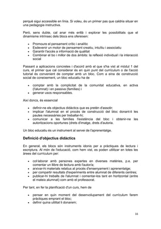 perquè sigui accessible en línia. Si voleu, és un primer pas que caldria situar en
una pedagogia instructiva.

Però, sens dubte, cal anar més enllà i explorar les possibilitats que el
dinamisme intrínsec dels blocs ens ofereixen:

       Promoure el pensament crític i analític
       Esdevenir un motor de pensament creatiu, intuïtiu i associatiu
       Garantir l'accés a informació de qualitat
       Combinar el bo i millor de dos àmbits: la reflexió individual i la interacció
       social

Passant a aplicacions concretes i d'acord amb el que s'ha vist al mòdul 1 del
curs, el primer que cal considerar és en quin punt del currículum o de l'acció
tutorial és convenient de comptar amb un bloc. Com a eina de construcció
social de coneixement, un bloc educatiu ha de

       comptar amb la complicitat de la comunitat educativa, en activa
       (l'alumnat) i en passiva (famílies) i
       generar usos responsables.

Així doncs, és essencial

       definir-ne els objectius didàctics que es pretén d'assolir;
       implicar l'alumnat en el procés de construcció del bloc donant-li les
       pautes necessàries per treballar-hi;
       comunicar a les famílies l'existència del bloc i obtenir-ne les
       autoritzacions oportunes (drets d'imatge, drets d'autoria.

Un bloc educatiu és un instrument al servei de l'aprenentatge.

Definició d'objectius didàctics

En general, els blocs són instruments idonis per a pràctiques de lectura i
escriptura. Al món de l'educació, com hem vist, es poden utilitzar en totes les
àrees del currículum per:

       col·laborar amb persones expertes en diverses matèries, p.e. per
       comentar un llibre de lectura amb l'autor/a;
       arxivar-hi materials relatius al procés d'ensenyament i aprenentatge;
       per compartir resultats d'experiments entre alumnat de diferents centres;
       publicar-hi treballs de l'alumnat i comentar-los tant en horitzontal (entre
       el mateix alumnat) com amb el professorat.

Per tant, en fer la planificació d'un curs, hem de

       pensar en quin moment del desenvolupament del currículum farem
       pràctiques emprant el bloc;
       definir quina utilitat li donarem;


                                                                                 16
 