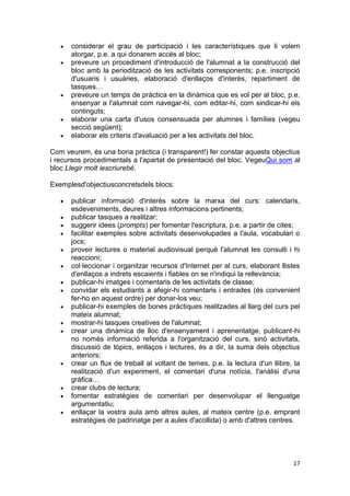 considerar el grau de participació i les característiques que li volem
      atorgar, p.e. a qui donarem accés al bloc;
      preveure un procediment d'introducció de l'alumnat a la construcció del
      bloc amb la periodització de les activitats corresponents; p.e. inscripció
      d'usuaris i usuàries, elaboració d'enllaços d'interès, repartiment de
      tasques…
      preveure un temps de pràctica en la dinàmica que es vol per al bloc, p.e.
      ensenyar a l'alumnat com navegar-hi, com editar-hi, com sindicar-hi els
      continguts;
      elaborar una carta d'usos consensuada per alumnes i famílies (vegeu
      secció següent);
      elaborar els criteris d'avaluació per a les activitats del bloc.

Com veurem, és una bona pràctica (i transparent!) fer constar aquests objectius
i recursos procedimentals a l'apartat de presentació del bloc. VegeuQui som al
bloc Llegir molt iescriurebé.

Exemplesd'objectiusconcretsdels blocs:

      publicar informació d'interès sobre la marxa del curs: calendaris,
      esdeveniments, deures i altres informacions pertinents;
      publicar tasques a realitzar;
      suggerir idees (prompts) per fomentar l'escriptura, p.e. a partir de cites;
      facilitar exemples sobre activitats desenvolupades a l'aula, vocabulari o
      jocs;
      proveir lectures o material audiovisual perquè l'alumnat les consulti i hi
      reaccioni;
      col·leccionar i organitzar recursos d'Internet per al curs, elaborant llistes
      d'enllaços a indrets escaients i fiables on se n'indiqui la rellevància;
      publicar-hi imatges i comentaris de les activitats de classe;
      convidar els estudiants a afegir-hi comentaris i entrades (és convenient
      fer-ho en aquest ordre) per donar-los veu;
      publicar-hi exemples de bones pràctiques realitzades al llarg del curs pel
      mateix alumnat;
      mostrar-hi tasques creatives de l'alumnat;
      crear una dinàmica de lloc d'ensenyament i aprenentatge, publicant-hi
      no només informació referida a l'organització del curs, sinó activitats,
      discussió de tòpics, enllaços i lectures, és a dir, la suma dels objectius
      anteriors;
      crear un flux de treball al voltant de temes, p.e. la lectura d'un llibre, la
      realització d'un experiment, el comentari d'una notícia, l'anàlisi d'una
      gràfica…
      crear clubs de lectura;
      fomentar estratègies de comentari per desenvolupar el llenguatge
      argumentatiu;
      enllaçar la vostra aula amb altres aules, al mateix centre (p.e. emprant
      estratègies de padrinatge per a aules d'acollida) o amb d'altres centres.




                                                                                17
 