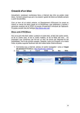 Creació d'un bloc
Actualment, existeixen nombrosos llocs a Internet des d'on es poden crear
blocs. Cal tenir present que per a la creació i gestió de blocs es treballa sempre
a partir de plantilles.

Com ja hem dit al mòdul anterior, el Departament d’Educació ha posat en
marxa un servei de blocs basat en el WordPress, que estalviarà a centres i
persones usuàries de la XTEC el procés d'instal·lació individual de l'aplicació.
Hi podeu accedir des de l'adreça http://blocs.xtec.cat/.

Blocs amb XTECBlocs

Ara ve la part més fàcil: editar i publicar el vostre bloc, el bloc del vostre centre,
el de la vostra aula, el de la vostra matèria, el de la festa del mes… Us
proposem que comenceu per fer-vos un bloc de prova per degustar-ne les
possibilitats i fer-hi els primers assajos. Després, quan ja el tingueu a la vostra
mida, el podeu exportar fàcilment des del mateix tauler d'administració.

   1. Connecteu-vos a Internet, activeu el vostre navegador i aneu a l'espai
      de provesd'XTECBlocs: http://hipolit.xtec.cat/blocs/
   2. Feu      clic    a       l'opció       Crea        el   teu      bloc.




                                                                                   18
 