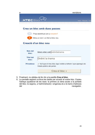 a                                                              escriptura.




5. Finalment, no oblideu de fer clic a la pastilla Crea el bloc.
6. La pantalla següent us lliura les dades per accedir al vostre bloc. Copieu
   l'adreça (qualsevol de les dues: la primera us dóna accés a la portada
   del bloc; la segona, a l'administració) i enganxeu-la a la barra d'adreces
   del                                                            navegador.




                                                                          20
 