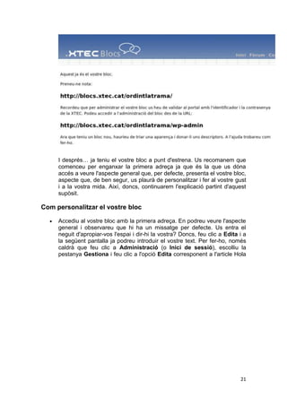 I després… ja teniu el vostre bloc a punt d'estrena. Us recomanem que
     comenceu per enganxar la primera adreça ja que és la que us dóna
     accés a veure l'aspecte general que, per defecte, presenta el vostre bloc,
     aspecte que, de ben segur, us plaurà de personalitzar i fer al vostre gust
     i a la vostra mida. Així, doncs, continuarem l'explicació partint d'aquest
     supòsit.

Com personalitzar el vostre bloc

     Accediu al vostre bloc amb la primera adreça. En podreu veure l'aspecte
     general i observareu que hi ha un missatge per defecte. Us entra el
     neguit d'apropiar-vos l'espai i dir-hi la vostra? Doncs, feu clic a Edita i a
     la següent pantalla ja podreu introduir el vostre text. Per fer-ho, només
     caldrà que feu clic a Administració (o Inici de sessió), escolliu la
     pestanya Gestiona i feu clic a l'opció Edita corresponent a l'article Hola




                                                                               21
 