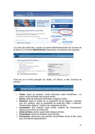 Ja a dins del vostre bloc, accediu al panell d'administració fent clic al menú de
la dreta on hi ha escrit Administració. Apareixerà una interfície com aquesta:




Fixeu-vos en el menú principal. És intuïtiu, oi? Doncs, a més, funciona de
primera.




      Tauler: espai de recepció. Conté informació sobre WordPress i un
      resum de les activitats més recents al bloc.
      Escriu: espai de publicació d'entrades o pàgines al bloc.
      Gestiona: espai on podeu fer un seguiment de les pàgines i entrades
      que heu publicat, amb la possibilitat de poder-les editar o esborrar.
      També podeu afegir-hi i editar-hi les categories del bloc.
      Comentaris: des d'aquest espai podeu moderar les intervencions
      alienes que es facin al vostre bloc.
      Llista de blocs: edició i gestió dels enllaços del bloc.
      Presentació: edició de l'aspecte visual del bloc.
      Connectors: aplicacions que aporten funcionalitats noves al bloc, però
      que cal instal·lar separadament.


                                                                              23
 