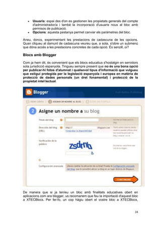 Usuaris: espai des d'on es gestionen les propietats generals del compte
      d'administrador/a i també la incorporació d'usuaris nous al bloc amb
      permisos de publicació.
      Opcions: aquesta pestanya permet canviar els paràmetres del bloc.

Aneu, doncs, experimentant les prestacions de cadascuna de les opcions.
Quan cliqueu al damunt de cadascuna veureu que, a sota, s'obre un submenú
que dóna accés a les prestacions concretes de cada opció. És senzill, oi?

Blocs amb Blogger

Com ja hem dit, és convenient que els blocs educatius s'hostatgin en servidors
sota jurisdicció espanyola. Tingueu sempre present que no és una bona opció
per publicar-hi fotos d'alumnat i qualsevol tipus d'informació que vulgueu
que estigui protegida per la legislació espanyola i europea en matèria de
protecció de dades personals (un dret fonamental) i protecció de la
propietat intel·lectual.




De manera que si ja teníeu un bloc amb finalitats educatives obert en
aplicacions com ara blogger, us recomanem que feu la importació d'aquest bloc
a XTECBlocs. Per fer-fo, un cop hàgiu obert el vostre bloc a XTECBlocs,


                                                                           24
 