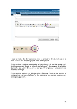 i pujar la imatge des del vostre disc dur o bé enllaçar-la directament des de la
seva ubicació a la Xarxa mitjançant l'URL o adreça web.

Podeu enllaçar una imatge existent a la Xarxa fent-hi clic a sobre amb el botó
dret i seleccionant "Copia la ubicació de la imatge". Una vegada dins l'editor
d'entrades del vostre bloc, només cal que l'hi enganxeu i directament es
mostrarà la imatge.

Podeu utilitzar imatges per il·lustrar el contingut de l'entrada que inseriu: la
imatge d'una escriptora, la foto d'un lloc recomanat per anar de vacances, un
paisatge suggeridor…




                                                                             26
 