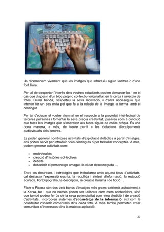 Us recomanem vivament que les imatges que introduïu siguin vostres o d'una
font lliure.

Per tal de despertar l'interès dels vostres estudiants podem demanar-los - en el
cas que disposin d'un bloc propi o col·lectiu- originalitat en la cerca i selecció de
fotos. D'una banda, desperteu la seva motivació, i d'altra aconseguiu que
intentin fer un pas enllà pel que fa a la relació de la imatge -o forma- amb el
contingut.

Per tal d'educar el vostre alumnat en el respecte a la propietat intel·lectual de
terceres persones i fomentar la seva pròpia creativitat, posareu com a condició
que totes les imatges que s'insereixin als blocs siguin de collita pròpia. És una
bona manera, a més, de treure partit a les dotacions d'equipaments
audiovisuals dels centres.

Es poden generar nombroses activitats d'explotació didàctica a partir d'imatges,
ens poden servir per introduir nous continguts o per treballar conceptes. A més,
podem generar activitats com:

       endevinalles
       creació d'històries col·lectives
       debats
       descobrir el personatge amagat, la ciutat desconeguda …

Entre les destreses i estratègies que treballareu amb aquest tipus d'activitats,
cal destacar l'expressió escrita, la recollida i síntesi d'informació, la redacció
acurada, l'ortotipografia, la descripció, la creació literària i de ficció…

Flickr o Picasa són dos dels bancs d'imatges més grans existents actualment a
la Xarxa, tot i que no només poden ser utilitzats com mers contenidors, sinó
que també podeu fer ús de la seva potencialitat com eina d'edició i de creació
d'activitats. Incorporen sistemes d'etiquetatge de la informació així com la
possibilitat d'inserir comentaris dins cada foto. A més també permeten crear
comunitats d'interessos dins la mateixa aplicació.

                                                                                  27
 