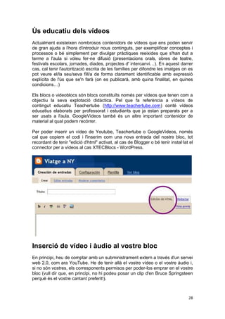 Ús educatiu dels vídeos
Actualment existeixen nombrosos contenidors de vídeos que ens poden servir
de gran ajuda a l'hora d'introduir nous continguts, per exemplificar conceptes i
processos o bé simplement per divulgar pràctiques reeixides que s'han dut a
terme a l'aula si voleu fer-ne difusió (presentacions orals, obres de teatre,
festivals escolars, jornades, diades, projectes d' intercanvi…). En aquest darrer
cas, cal tenir l'autorització escrita de les famílies per difondre les imatges on es
pot veure el/la seu/seva fill/a de forma clarament identificable amb expressió
explícita de l'ús que se'n farà (on es publicarà, amb quina finalitat, en quines
condicions…)

Els blocs o videoblocs són blocs constituïts només per vídeos que tenen com a
objectiu la seva explotació didàctica. Pel que fa referència a vídeos de
contingut educatiu Teachertube (http://www.teachertube.com) conté vídeos
educatius elaborats per professorat i estudiants que ja estan preparats per a
ser usats a l'aula. GoogleVideos també és un altre important contenidor de
material al qual podem recórrer.

Per poder inserir un vídeo de Youtube, Teachertube o GoogleVideos, només
cal que copiem el codi i l'inserim com una nova entrada del nostre bloc, tot
recordant de tenir "edició d'html" activat, al cas de Blogger o bé tenir instal·lat el
connector per a vídeos al cas XTECBlocs - WordPress.




Inserció de vídeo i àudio al vostre bloc
En principi, heu de comptar amb un subministrament extern a través d'un servei
web 2.0, com ara YouTube. He de tenir allà el vostre vídeo o el vostre àudio i,
si no són vostres, els corresponents permisos per poder-los emprar en el vostre
bloc (vull dir que, en principi, no hi podeu posar un clip d'en Bruce Springsteen
perquè és el vostre cantant preferit!).



                                                                                   28
 