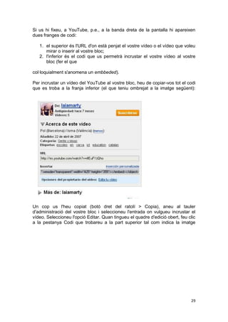 Si us hi fixeu, a YouTube, p.e., a la banda dreta de la pantalla hi apareixen
dues franges de codi:

   1. el superior és l'URL d'on està penjat el vostre vídeo o el vídeo que voleu
      mirar o inserir al vostre bloc;
   2. l'inferior és el codi que us permetrà incrustar el vostre vídeo al vostre
      bloc (fer el que

col·loquialment s'anomena un embbeded).

Per incrustar un vídeo del YouTube al vostre bloc, heu de copiar-vos tot el codi
que es troba a la franja inferior (el que teniu ombrejat a la imatge següent):




Un cop us l'heu copiat (botó dret del ratolí > Copia), aneu al tauler
d'administració del vostre bloc i seleccioneu l'entrada on vulgueu incrustar el
vídeo. Seleccioneu l'opció Editar. Quan tingueu el quadre d'edició obert, feu clic
a la pestanya Codi que trobareu a la part superior tal com indica la imatge




                                                                               29
 