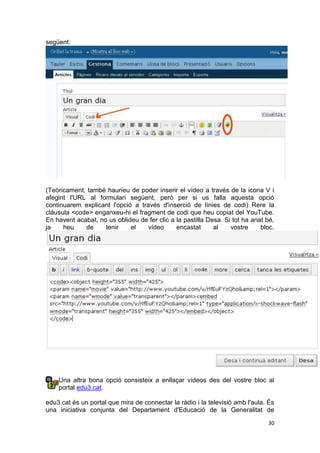 següent:




(Teòricament, també hauríeu de poder inserir el vídeo a través de la icona V i
afegint l'URL al formulari següent, però per si us falla aquesta opció
continuarem explicant l'opció a través d'inserció de línies de codi) Rere la
clàusula <code> enganxeu-hi el fragment de codi que heu copiat del YouTube.
En havent acabat, no us oblideu de fer clic a la pastilla Desa. Si tot ha anat bé,
ja    heu    de     tenir    el    vídeo      encastat      al    vostre     bloc.




    Una altra bona opció consisteix a enllaçar vídeos des del vostre bloc al
    portal edu3.cat.

edu3.cat és un portal que mira de connectar la ràdio i la televisió amb l'aula. És
una iniciativa conjunta del Departament d'Educació de la Generalitat de

                                                                               30
 