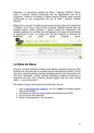 Catalunya i la Corporació Catalana de Ràdio i Televisió (CCRTV). Ofereix
accés a nombrós material audiovisual tant del Departament com de la
Corporació. També hi ha enllaços a d'altres adreces d'interès: altres recursos
audiovisuals en línia, programació del dia de ràdio i televisió d'interès
educatiu…

Mitjançant un cercador, el públic en general pot accedir al tipus de material que
li interessi. Si es clica a l'opció Cerca avançada, l'aplicatiu permet filtrar els
resultats segons nivells educatius o segons àmbits de coneixement. Els
resultats apareixen en una llista sota del dispositiu de recerca. El portal ofereix
la reproducció en línia i en temps real. Cal tenir instal·lat el connector de
RealPlayer          per         poder       gaudir         d'aquest         servei.




La llista de blocs
Construir una llista d'enllaços d'interès (per defecte, l'aplicació l'anomena 'llista
de blocs') és una opció que se us ofereix des de l'administració del bloc. Com ja
hem dit en ocasions anteriors aquesta estratègia permet iniciar l'alumnat en l'ús
crític de la informació i, alhora, practicar l'escriptura sintètica tot responent a
preguntes del tipus: Què m'aporta aquesta pàgina web als meus estudis
sobre…, A qui la recomaria?…

Per accedir a l'opció Llista de blocs del vostre bloc, heu de:

   1. Anar a http://hipolit.xtec.cat/blocs/ i fer clic a Entra a la banda superior
      dreta de la pantalla.
   2. Connectar-vos amb les vostres dades d'identificació de la XTEC.
   3. Fer clic al nom del vostre bloc
   4. Entrar a 'Administració' o 'Inici de sessió'




                                                                                  31
 