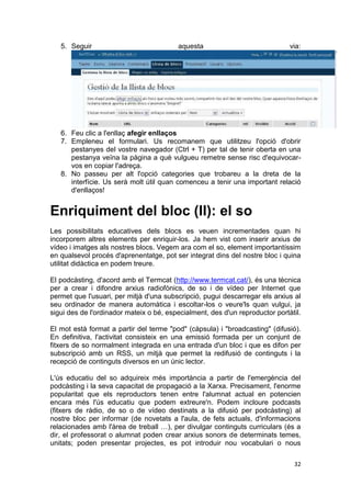 5. Seguir                             aquesta                              via:




   6. Feu clic a l'enllaç afegir enllaços
   7. Empleneu el formulari. Us recomanem que utilitzeu l'opció d'obrir
      pestanyes del vostre navegador (Ctrl + T) per tal de tenir oberta en una
      pestanya veïna la pàgina a què vulgueu remetre sense risc d'equivocar-
      vos en copiar l'adreça.
   8. No passeu per alt l'opció categories que trobareu a la dreta de la
      interfície. Us serà molt útil quan comenceu a tenir una important relació
      d'enllaços!


Enriquiment del bloc (II): el so
Les possibilitats educatives dels blocs es veuen incrementades quan hi
incorporem altres elements per enriquir-los. Ja hem vist com inserir arxius de
vídeo i imatges als nostres blocs. Vegem ara com el so, element importantíssim
en qualsevol procés d'aprenentatge, pot ser integrat dins del nostre bloc i quina
utilitat didàctica en podem treure.

El podcàsting, d'acord amb el Termcat (http://www.termcat.cat/), és una tècnica
per a crear i difondre arxius radiofònics, de so i de vídeo per Internet que
permet que l'usuari, per mitjà d'una subscripció, pugui descarregar els arxius al
seu ordinador de manera automàtica i escoltar-los o veure'ls quan vulgui, ja
sigui des de l'ordinador mateix o bé, especialment, des d'un reproductor portàtil.

El mot està format a partir del terme "pod" (càpsula) i "broadcasting" (difusió).
En definitiva, l'activitat consisteix en una emissió formada per un conjunt de
fitxers de so normalment integrada en una entrada d'un bloc i que es difon per
subscripció amb un RSS, un mitjà que permet la redifusió de continguts i la
recepció de continguts diversos en un únic lector.

L'ús educatiu del so adquireix més importància a partir de l'emergència del
podcàsting i la seva capacitat de propagació a la Xarxa. Precisament, l'enorme
popularitat que els reproductors tenen entre l'alumnat actual en potencien
encara més l'ús educatiu que podem extreure'n. Podem incloure podcasts
(fitxers de ràdio, de so o de vídeo destinats a la difusió per podcàsting) al
nostre bloc per informar (de novetats a l'aula, de fets actuals, d'informacions
relacionades amb l'àrea de treball …), per divulgar continguts curriculars (és a
dir, el professorat o alumnat poden crear arxius sonors de determinats temes,
unitats; poden presentar projectes, es pot introduir nou vocabulari o nous

                                                                               32
 