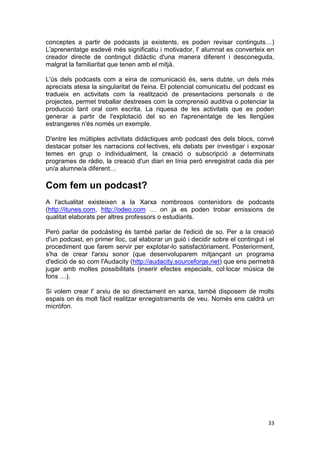 conceptes a partir de podcasts ja existents, es poden revisar continguts…)
L'aprenentatge esdevé més significatiu i motivador, l' alumnat es converteix en
creador directe de contingut didàctic d'una manera diferent i desconeguda,
malgrat la familiaritat que tenen amb el mitjà.

L'ús dels podcasts com a eina de comunicació és, sens dubte, un dels més
apreciats atesa la singularitat de l'eina. El potencial comunicatiu del podcast es
tradueix en activitats com la realització de presentacions personals o de
projectes, permet treballar destreses com la comprensió auditiva o potenciar la
producció tant oral com escrita. La riquesa de les activitats que es poden
generar a partir de l'explotació del so en l'aprenentatge de les llengües
estrangeres n'és només un exemple.

D'entre les múltiples activitats didàctiques amb podcast des dels blocs, convé
destacar potser les narracions col·lectives, els debats per investigar i exposar
temes en grup o individualment, la creació o subscripció a determinats
programes de ràdio, la creació d'un diari en línia però enregistrat cada dia per
un/a alumne/a diferent…

Com fem un podcast?
A l'actualitat existeixen a la Xarxa nombrosos contenidors de podcasts
(http://itunes.com, http://odeo.com … on ja es poden trobar emissions de
qualitat elaborats per altres professors o estudiants.

Però parlar de podcàsting és també parlar de l'edició de so. Per a la creació
d'un podcast, en primer lloc, cal elaborar un guió i decidir sobre el contingut i el
procediment que farem servir per explotar-lo satisfactòriament. Posteriorment,
s'ha de crear l'arxiu sonor (que desenvoluparem mitjançant un programa
d'edició de so com l'Audacity (http://audacity.sourceforge.net) que ens permetrà
jugar amb moltes possibilitats (inserir efectes especials, col·locar música de
fons …).

Si volem crear l' arxiu de so directament en xarxa, també disposem de molts
espais on és molt fàcil realitzar enregistraments de veu. Només ens caldrà un
micròfon.




                                                                                 33
 