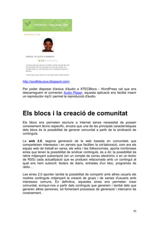 http://acollida-pius.blogspot.com/.

Per poder disposar d'arxius d'àudio a XTECBlocs - WordPress cal que ens
descarreguem el connector Audio Player, aquesta aplicació ens facilita inserir
un reproductor mp3 i permet la reproducció d'àudio.




Els blocs i la creació de comunitat
Els blocs ens permeten escriure a Internet sense necessitat de posseir
coneixement tècnic específic, encara que una de les principals característiques
dels blocs és la possibilitat de generar comunitat a partir de la sindicació de
continguts.

La web 2.0, segona generació de la web basada en comunitats que
comparteixen interessos i en serveis que faciliten la col·laboració, com ara els
espais web de treball en xarxa, els wikis i les folksonomies, aporta nombroses
eines que tenen la possibilitat de sindicar continguts, és a dir, la possibilitat de
rebre mitjançant subscripció (en un compte de correu electrònic o en un lector
de RSS) cada actualització que es produeix relacionada amb un contingut al
qual ens hem subscrit: titulars de diaris, entrades d'un bloc, programes de
ràdio…

Les eines 2.0 aporten també la possibilitat de compartir amb altres usuaris els
nostres continguts mitjançant la creació de grups i de xarxes d'usuaris amb
interessos comuns. En definitiva, aquestes eines ens permeten crear
comunitat, enriquir-nos a partir dels continguts que generem i també dels que
generen altres persones, tot fomentant processos de generació i intercanvi de
coneixement.




                                                                                 35
 