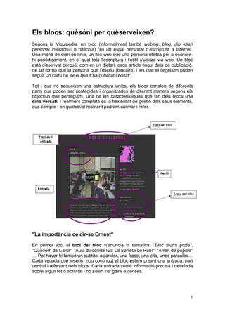 Els blocs: quèsóni per quèserveixen?
Segons la Viquipèdia, un bloc (informalment també weblog, blog, dip -diari
personal interactiu- o bitàcola) "és un espai personal d'escriptura a Internet.
Una mena de diari en línia, un lloc web que una persona utilitza per a escriure-
hi periòdicament, en el qual tota l'escriptura i l'estil s'utilitza via web. Un bloc
està dissenyat perquè, com en un dietari, cada article tingui data de publicació,
de tal forma que la persona que l'escriu (blocaire) i les que el llegeixen poden
seguir un camí de tot el que s'ha publicat i editat".

Tot i que no segueixen una estructura única, els blocs consten de diferents
parts que poden ser confegides i organitzades de diferent manera segons els
objectius que perseguim. Una de les característiques que fan dels blocs una
eina versàtil i realment completa és la flexibilitat de gestió dels seus elements,
que sempre i en qualsevol moment podrem canviar i refer.




"La importància de dir-se Ernest"

En primer lloc, el títol del bloc n'anuncia la temàtica: "Bloc d'una profe",
"Quadern de Carol", "Aula d'acollida IES La Serreta de Rubí", "Arran de pupitre"
… Pot haver-hi també un subtítol aclaridor, una frase, una cita, unes paraules…
Cada vegada que inserim nou contingut al bloc estem creant una entrada, part
central i rellevant dels blocs. Cada entrada conté informació precisa i detallada
sobre algun fet o activitat i no solen ser gaire extenses.




                                                                                  1
 