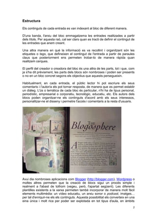 Estructura

Els continguts de cada entrada es van indexant al bloc de diferent manera.

D'una banda, l'arxiu del bloc emmagatzema les entrades realitzades a partir
dels títols. Per aquesta raó, cal ser clars quan es tracti de definir el contingut de
les entrades que anem creant.

Una altra manera en què la informació es va recollint i organitzant són les
etiquetes o tags, que defineixen el contingut de l'entrada a partir de paraules
claus que posteriorment ens permeten trobar-lo de manera ràpida quan
realitzem cerques.

El perfil del creador o creadora del bloc és una altra de les parts, tot i que, com
ja s'ha dit prèviament, les parts dels blocs són nombroses i poden ser presents
o no en un bloc concret segons els objectius que aquests persegueixin.

Habitualment, en cada entrada, el públic lector hi pot escriure els seus
comentaris i l’autor/a els pot tornar resposta, de manera que es permet establir
un diàleg. L'ús o temàtica de cada bloc és particular, n'hi ha de tipus personal,
periodístic, empresarial o corporatiu, tecnològic, educatiu, etc. Els autors dels
blocs poden organitzar-ne els continguts d'acord amb els seus interessos,
personalitzar-ne el disseny i permetre l'accés i comentaris a la resta d'usuaris.




Avui dia nombroses aplicacions com Blogger (http://blogger.com), Wordpress o
moltes altres permeten que la creació de blocs sigui un procés simple i
realment a l'abast de tothom (vegeu, però, l'apartat següent). Les diferents
plantilles existents a la xarxa permeten també incorporar de manera molt fàcil
elements multimèdia: un vídeo educatiu, un arxiu sonor o podcast, imatges…
per tal d'enriquir-ne els els continguts. Aquesta possibilitat els converteix en una
eina única i molt rica per poder ser explotada en tot tipus d'aula, en àmbits
                                                                                   2
 