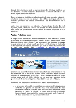 d'estudi diferents i també amb un alumnat divers. En definitiva, els blocs ens
han de servir per donar resposta a determinades necessitats educatives i per
assolir objectius didàctics específics.

Com a eina de gran flexibilitat per a la interacció, els blocs permeten a docents i
estudiants altres maneres de produir i de publicar continguts, alhora que
estimulen processos de creació col·laborativa i de descentralització de la
informació.

Molts blocs no contenen uns objectius d'aprenentatge definits. És molt
important, doncs, abans de procedir a la creació d'un bloc tenir-ne clares les
parts, saber per què el farem servir i quines estratègies d'aplicació a l'aula
utilitzarem.

Accés a l'edició de blocs

Al llarg d'aquest curs veureu diferents exemples de blocs educatius. A l'hora
d'utilitzar-los amb finalitats didàctiques i, sobretot, quan hi penseu deixar dades
d'alumnat (noms, fotos, vídeos…), us recomanem que treballeu en espais
segurs, entenent com a tals aquells que tenen servidors i seu de l'activitat a
l'Estat espanyol i, en especial, els serveis que avala el mateix Departament. És
el cas, dels serveis web XTECblocs o Escoles en Xarxa.




Entenem que, seguint la línia de mantenir actualitzats els coneixements en TIC
del professorat, és bo en aquest moment de fer conèixer a aquest col·lectiu
professional aquestes eines tan populars i tan conegudes per l'alumnat de les
nostres aules, amb el doble objectiu de no accentuar l'escletxa digital
generacional i de començar a pensar el suc didàctic que se'n pot treure.

Justament, part d'aquestsucconsisteix com a agents educadorsquesom

       a fer veure a l'alumnat la necessitat de respectar una sèrie de pautes de
       conducta per garantir el respecte mutu i la preservació de drets
       inalienables, entre els quals els drets al control sobre les pròpies dades
       personals, a l'honor, la intimitat i la pròpia imatge (drets considerats
       fonamentals als sistemes jurídics europeus, entre els quals l'espanyol) i
       els drets relacionats amb la propietat intel·lectual;


                                                                                 3
 