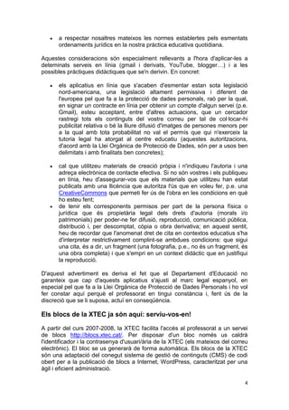 a respectar nosaltres mateixos les normes establertes pels esmentats
      ordenaments jurídics en la nostra pràctica educativa quotidiana.

Aquestes consideracions són especialment rellevants a l'hora d'aplicar-les a
deteminats serveis en línia (gmail i derivats, YouTube, blogger…) i a les
possibles pràctiques didàctiques que se'n derivin. En concret:

      els aplicatius en línia que s'acaben d'esmentar estan sota legislació
      nord-americana, una legislació altament permissiva i diferent de
      l'europea pel que fa a la protecció de dades personals, raó per la qual,
      en signar un contracte en línia per obtenir un compte d'algun servei (p.e.
      Gmail), esteu acceptant, entre d'altres actuacions, que un cercador
      rastregi tots els continguts del vostre correu per tal de col·locar-hi
      publicitat relativa o bé la lliure difusió d'imatges de persones menors per
      a la qual amb tota probabilitat no val el permís que qui n'exerceix la
      tutoria legal ha atorgat al centre educatiu (aquestes autoritzacions,
      d'acord amb la Llei Orgànica de Protecció de Dades, són per a usos ben
      delimitats i amb finalitats ben concretes);

      cal que utilitzeu materials de creació pròpia i n'indiqueu l'autoria i una
      adreça electrònica de contacte efectiva. Si no són vostres i els publiqueu
      en línia, heu d'assegurar-vos que els materials que utilitzeu han estat
      publicats amb una llicència que autoritza l'ús que en voleu fer, p.e. una
      CreativeCommons que permeti fer ús de l'obra en les condicions en què
      ho esteu fent;
      de tenir els corresponents permisos per part de la persona física o
      jurídica que és propietària legal dels drets d'autoria (morals i/o
      patrimonials) per poder-ne fer difusió, reproducció, comunicació pública,
      distribució i, per descomptat, còpia o obra derivativa; en aquest sentit,
      heu de recordar que l'anomenat dret de cita en contextos educatius s'ha
      d'interpretar restrictivament complint-se ambdues condicions: que sigui
      una cita, és a dir, un fragment (una fotografia, p.e., no és un fragment, és
      una obra completa) i que s'empri en un context didàctic que en justifiqui
      la reproducció.

D'aquest advertiment es deriva el fet que el Departament d'Educació no
garanteix que cap d'aquests aplicatius s'ajusti al marc legal espanyol, en
especial pel que fa a la Llei Orgànica de Protecció de Dades Personals i ho vol
fer constar aquí perquè el professorat en tingui constància i, fent ús de la
discreció que se li suposa, actuï en conseqüència.

Els blocs de la XTEC ja són aquí: serviu-vos-en!

A partir del curs 2007-2008, la XTEC facilita l'accés al professorat a un servei
de blocs http://blocs.xtec.cat/. Per disposar d'un bloc només us caldrà
l'identificador i la contrasenya d'usuari/ària de la XTEC (els mateixos del correu
electrònic). El bloc se us generarà de forma automàtica. Els blocs de la XTEC
són una adaptació del conegut sistema de gestió de continguts (CMS) de codi
obert per a la publicació de blocs a Internet, WordPress, caracteritzat per una
àgil i eficient administració.

                                                                                4
 