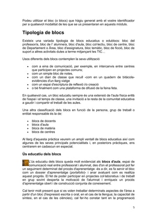 Podeu utilitzar el bloc (o blocs) que hàgiu generat amb el vostre identificador
per a qualsevol modalitat de les que se us presentaran en aquests mòduls.

Tipologia de blocs
Existeix una variada tipologia de blocs educatius o edublocs: bloc del
professor/a, bloc de l’ alumne/a, bloc d'aula, bloc col·lectiu, bloc de centre, bloc
de Departament o Àrea, bloc d'assignatura, bloc temàtic, bloc de ficció, bloc de
suport a altres activitats dutes a terme mitjançant les TIC…

Usos diferents dels blocs contemplen la seva utilització

       com a eina de comunicació, per exemple, en intercanvis entre centres
       que participen en projectes comuns;
       com un simple bloc de notes,
       com un diari de classe que recull -com en un quadern de bitàcola-
       evidències d'un llarg viatge
       com un espai d'escriptura de reflexió i/o creació
       o bé finalment com una plataforma de difusió de la feina feta.

En qualsevol cas, un bloc educatiu sempre és una extensió de l'aula física enllà
de l'espai i el temps de classe, una invitació a la resta de la comunitat educativa
a gaudir i compartir el treball de les aules.

Una altra classificació dels blocs en funció de la persona, grup de treball o
entitat responsable és la de:

       blocs de docents
       blocs d'aula
       blocs de matèria
       blocs de centres

Al llarg d'aquesta pràctica veurem un ampli ventall de blocs educatius així com
algunes de les seves principals potencialitats i, en posteriors pràctiques, ens
centrarem en cadascun en especial.

Ús educatiu dels blocs

    L'ús educatiu dels blocs queda molt evidenciat als blocs d'aula, espai de
    comunicació real entre professorat i alumnat, des d'on el professorat pot fer
un seguiment determinat del procés d'aprenentatge -és a dir, es fa servir el bloc
com un dossier d'aprenentatge (portafolio)- i anar avaluant com es realitza
aquest progrés. El fet de poder participar en projectes col·laboratius i de treball
en grup sovint desperta la motivació de l'alumnat i enriqueix un procés
d'aprenentatge obert i de construcció conjunta de coneixement.

Cal tenir molt present que si es volen treballar determinats aspectes de l'àrea a
partir d'un bloc (l'expressió escrita o oral, en el cas de la llengua; la capacitat de
síntesi, en el cas de les ciències), cal fer-ho constar tant en la programació

                                                                                    5
 