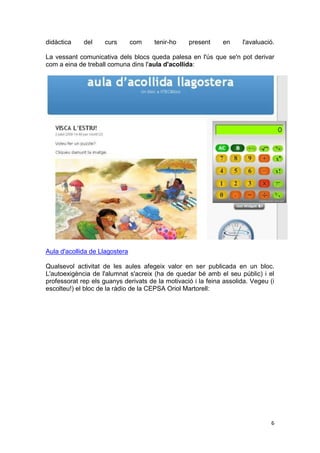 didàctica    del    curs        com   tenir-ho    present     en     l'avaluació.

La vessant comunicativa dels blocs queda palesa en l'ús que se'n pot derivar
com a eina de treball comuna dins l'aula d'acollida:




Aula d'acollida de Llagostera

Qualsevol activitat de les aules afegeix valor en ser publicada en un bloc.
L'autoexigència de l'alumnat s'acreix (ha de quedar bé amb el seu públic) i el
professorat rep els guanys derivats de la motivació i la feina assolida. Vegeu (i
escolteu!) el bloc de la ràdio de la CEPSA Oriol Martorell:




                                                                               6
 