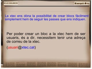 La xtec ens dóna la possibilitat de crear blocs fàcilment simplement hem de seguir les passes que ens indiquen. Per poder crear un bloc a la xtec hem de ser usuaris, és a dir, necessitem tenir una adreça de correu de la xtec. ( usuari @ xtec.cat )‏ 