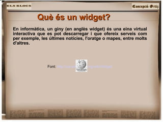 Què és un widget?   En informàtica, un giny (en anglès widget) és una eina virtual interactiva que es pot descarregar i que ofereix serveis com per exemple, les últimes notícies, l'oratge o mapes, entre molts d'altres.  Font:  http://ca.wikipedia.org/wiki/Widget 