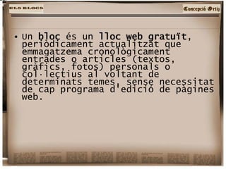 Un  bloc  és un  lloc web gratuït , periòdicament actualitzat que emmagatzema cronològicament entrades o articles (textos, gràfics, fotos) personals o col·lectius al voltant de determinats temes, sense necessitat de cap programa d'edició de pàgines web. 