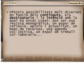 Ofereix possibilitats molt diverses en funció dels  continguts , els  destinataris  i la  intenció  amb la qual ha estat creat: pot ser una revista monogràfica, un espai de reflexió, opinió i actualitat, un banc de recursos, una agenda col·lectiva, un espai de treball col·laboratiu...  
