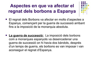 Aspectes en que va afectar el regnat dels borbons a Espanya El regnat dels Borbons va afectar en molts d’aspectes a Espanya, començant per la guerra de successió arribant fins a la imposició de la monarquia absoluta. La guerra de successió:   La imposició dels borbons com a monarques espanyols va desencadenar una guerra de successió on hi havia dos bàndols, després d’un temps de guerra, els borbons es van imposar i van aconseguir el regnat d’Espanya. 