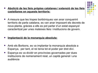 o Abolició de les lleis pròpies catalanes i extensió de les lleis castellanes en aquests territoris: A mesura que les tropes borbòniques van anar conquerint territoris de parla catalana, es van anar imposant els decrets de nova planta, gràcies a ells es pot parlar d’un estat espanyol caracteritzat per unes mateixes lleis i institucions de govern. Implantació de la monarquia absoluta: Amb els Borbons, es va implantar la monarquia absoluta a Espanya,  per tant, el rei tenia tot el poder per dret diví. Espanya es va dividir en províncies governades per dues institucions de nomenament reial, un capità general i una audiència 