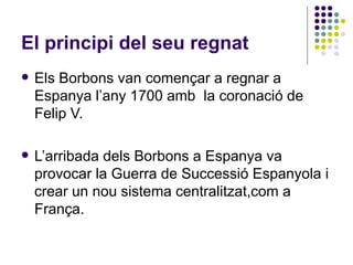 El principi del seu regnat Els Borbons van començar a regnar a Espanya l’any 1700 amb  la coronació de Felip V. L’arribada dels Borbons a Espanya va provocar la Guerra de Successió Espanyola i crear un nou sistema centralitzat,com a França. 