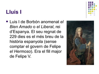 Lluís I Luis I de Borbón anomenat  el Bien Amado  o  el Liberal , rei d’Espanya. El seu regnat de 229 dies es el més breu de la història espanyola (sense comptar el govern de Felipe  el Hermoso ). Era el fill major de Felipe V. 
